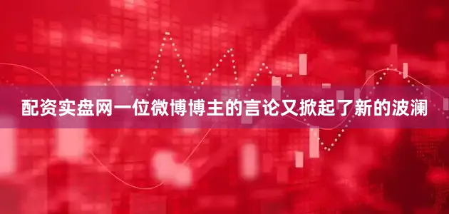 配资实盘网一位微博博主的言论又掀起了新的波澜