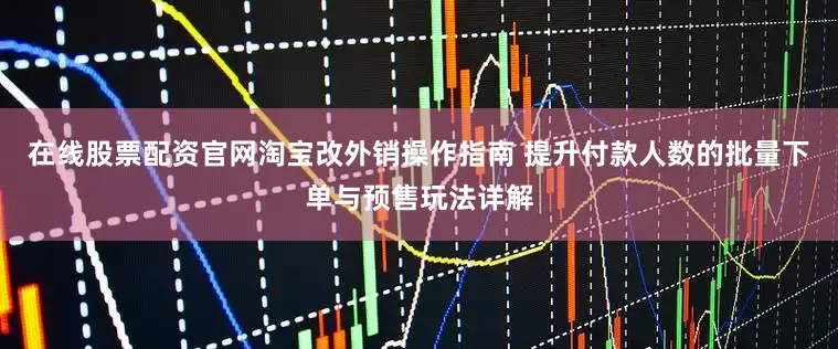 在线股票配资官网淘宝改外销操作指南 提升付款人数的批量下单与预售玩法详解