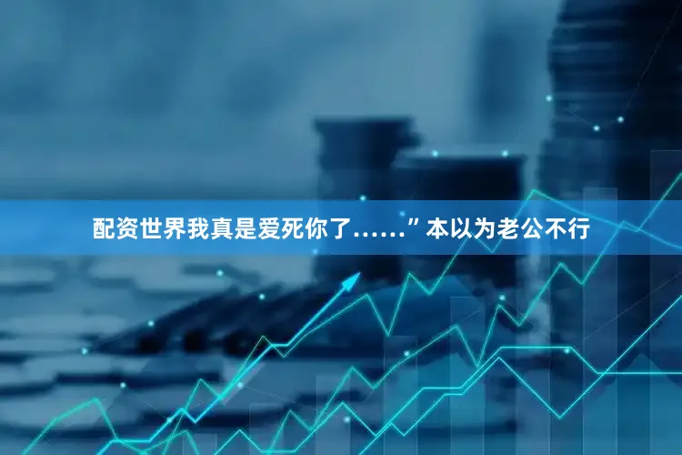 配资世界我真是爱死你了……”本以为老公不行