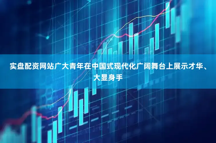 实盘配资网站广大青年在中国式现代化广阔舞台上展示才华、大显身手