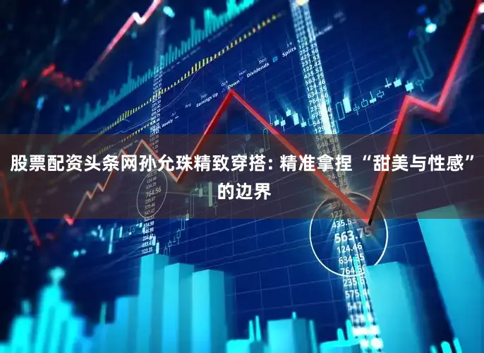 股票配资头条网孙允珠精致穿搭: 精准拿捏 “甜美与性感” 的边界
